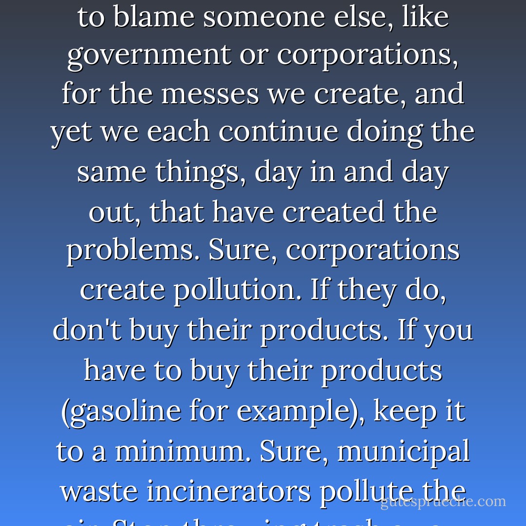 We line up and make a lot of noise about big environmental problems like incinerators, waste dumps, acid rain, global warming and pollution. But we don't understand that when we add up all the tiny environmental problems each of us creates, we end up with those big environmental dilemmas. Humans are content to blame someone else, like government or corporations, for the messes we create, and yet we each continue doing the same things, day in and day out, that have created the problems. Sure, corporations create pollution. If they do, don't buy their products. If you have to buy their products (gasoline for example), keep it to a minimum. Sure, municipal waste incinerators pollute the air. Stop throwing trash away. Minimize your production of waste. Recycle. Buy food in bulk and avoid packaging waste. Simplify. Turn off your TV. Grow your own food. Make compost. Plant a garden. Be part of the solution, not part of the problem. If you don't, who will? - Joseph C. Jenkins