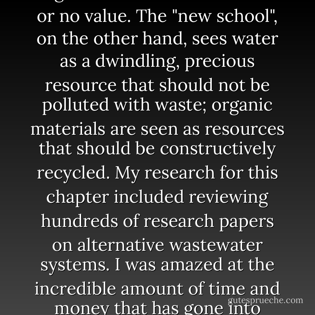 The "old school" of wastewater treatment, still embraced by most government regulators and many academics, considers water to be a vehicle for the routine transfer of waste from on place to another. It also considers the accompanying organic material to be of little or no value. The "new school", on the other hand, sees water as a dwindling, precious resource that should not be polluted with waste; organic materials are seen as resources that should be constructively recycled. My research for this chapter included reviewing hundreds of research papers on alternative wastewater systems. I was amazed at the incredible amount of time and money that has gone into studying how to clean the water we have polluted with human excrement. In all of the research papers, without exception, the idea that we should simply stop defecating in water was never suggested. - Joseph C. Jenkins
