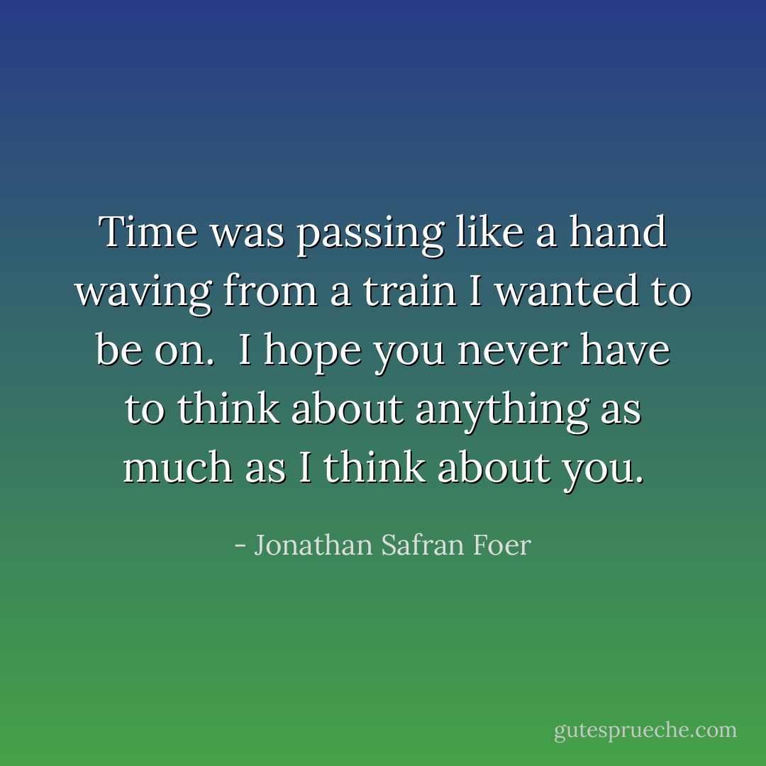 Time was passing like a hand waving from a train I wanted to be on. <br />I hope you never have to think about anything as much as I think about you. - Jonathan Safran Foer