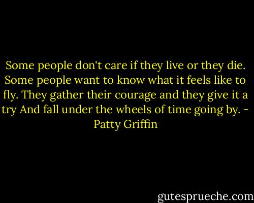 Some people don't care if they live or they die.<br />Some people want to know what it feels like to fly.<br />They gather their courage and they give it a try<br />And fall under the wheels of time going by. - Patty Griffin