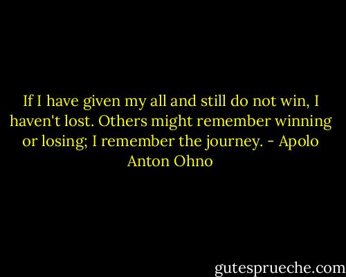 If I have given my all and still do not win, I haven't lost. Others might remember winning or losing; I remember the journey. - Apolo Anton Ohno