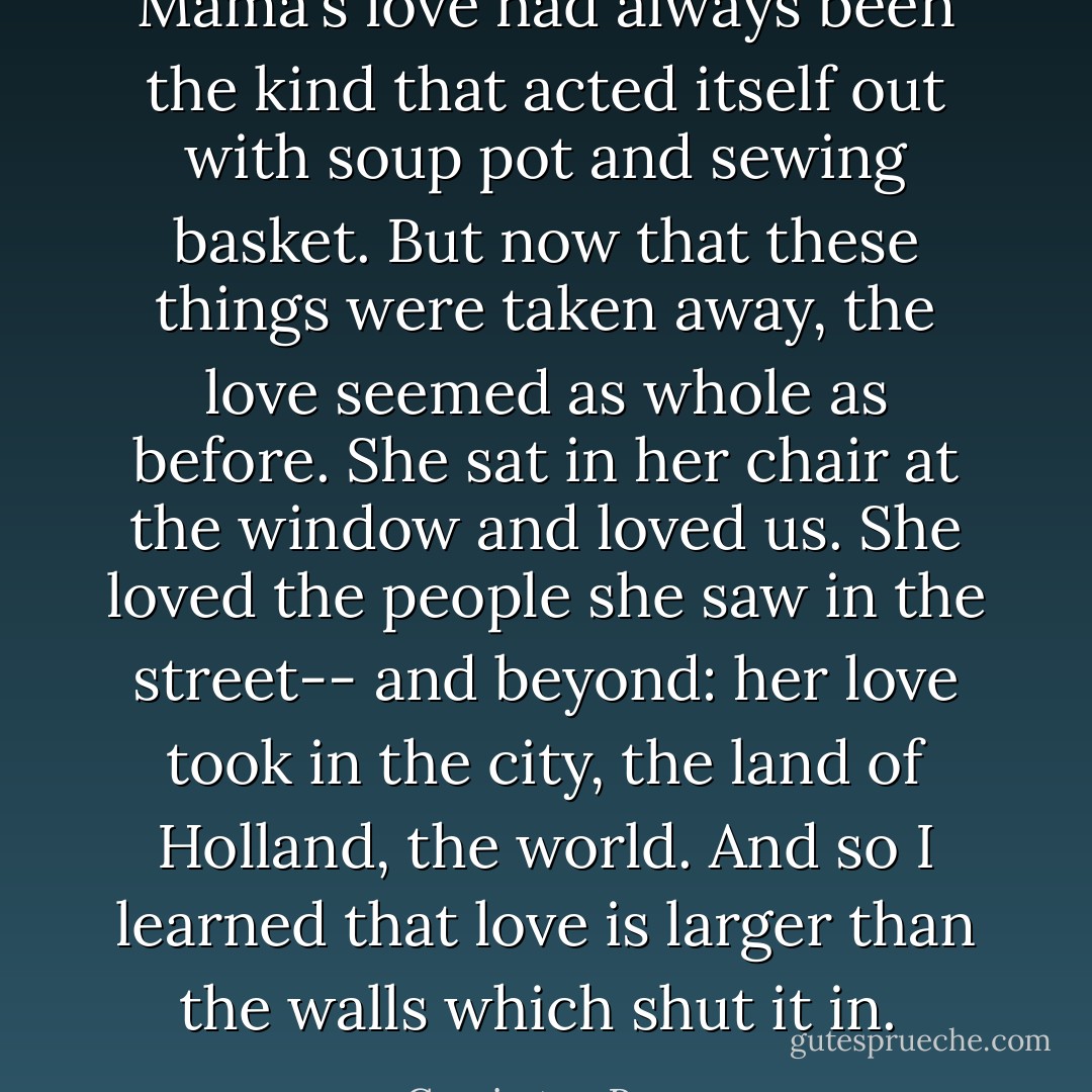 Mama's love had always been the kind that acted itself out with soup pot and sewing basket. But now that these things were taken away, the love seemed as whole as before. She sat in her chair at the window and loved us. She loved the people she saw in the street-- and beyond: her love took in the city, the land of Holland, the world. And so I learned that love is larger than the walls which shut it in.  - Corrie ten Boom