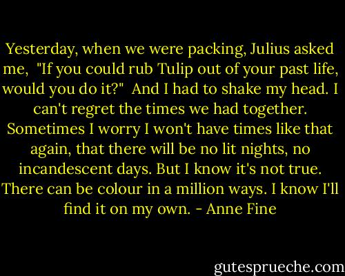 Yesterday, when we were packing, Julius asked me,<br /><br />"If you could rub Tulip out of your past life, would you do it?"<br /><br />And I had to shake my head. I can't regret the times we had together. Sometimes I worry I won't have times like that again, that there will be no lit nights, no incandescent days. But I know it's not true. There can be colour in a million ways. I know I'll find it on my own. - Anne Fine