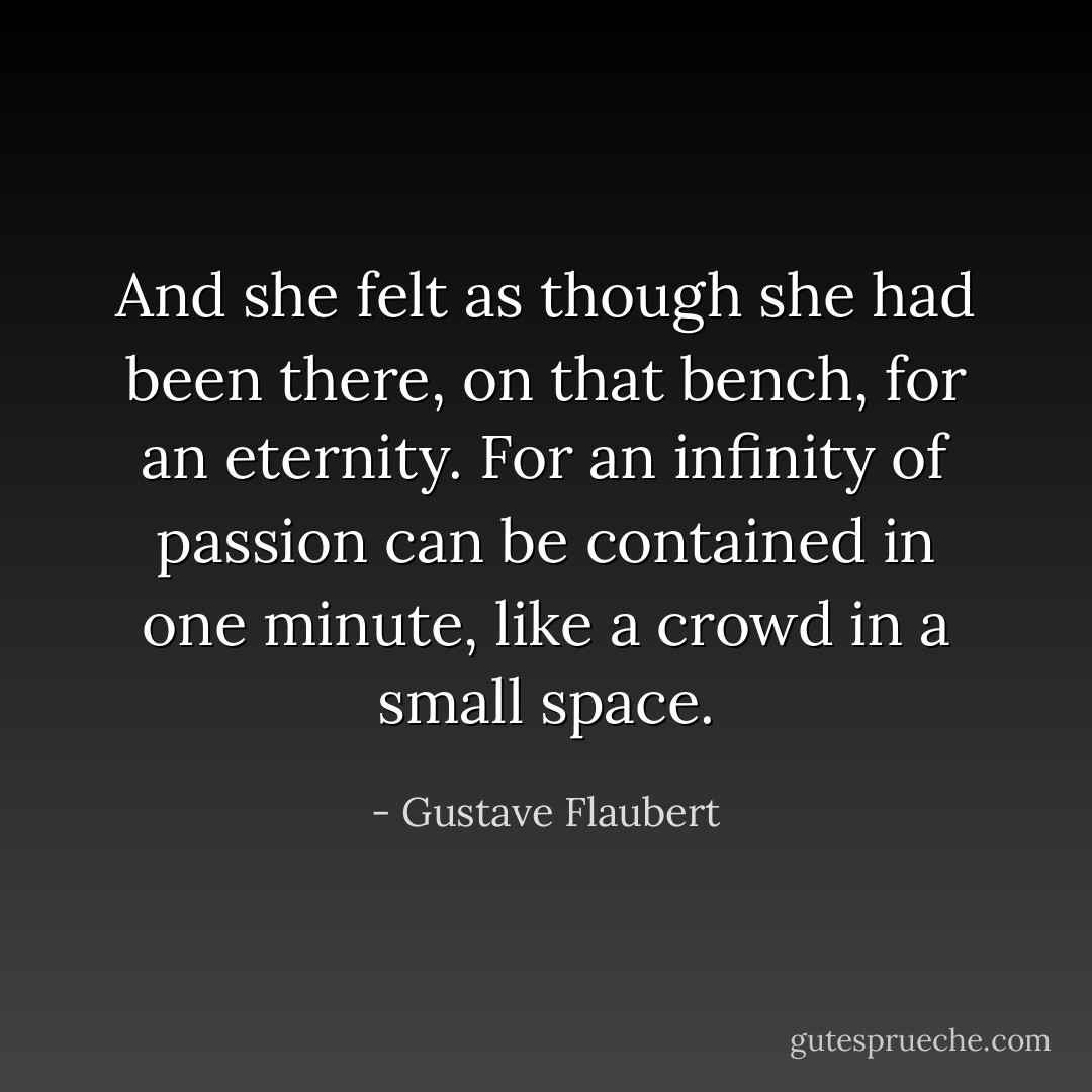 And she felt as though she had been there, on that bench, for an eternity. For an infinity of passion can be contained in one minute, like a crowd in a small space. - Gustave Flaubert
