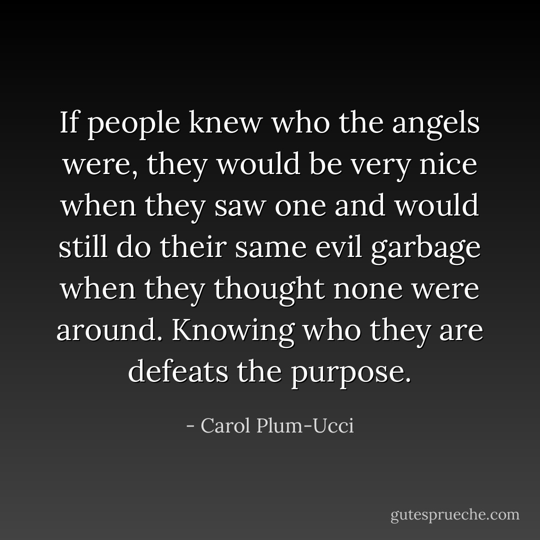 If people knew who the angels were, they would be very nice when they saw one and would still do their same evil garbage when they thought none were around. Knowing who they are defeats the purpose. - Carol Plum-Ucci