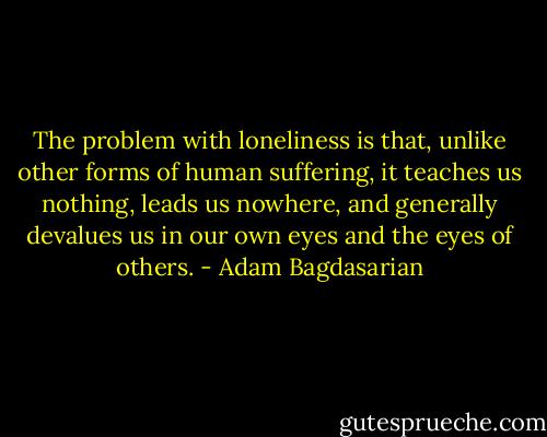 The problem with loneliness is that, unlike other forms of human suffering, it teaches us nothing, leads us nowhere, and generally devalues us in our own eyes and the eyes of others. - Adam Bagdasarian