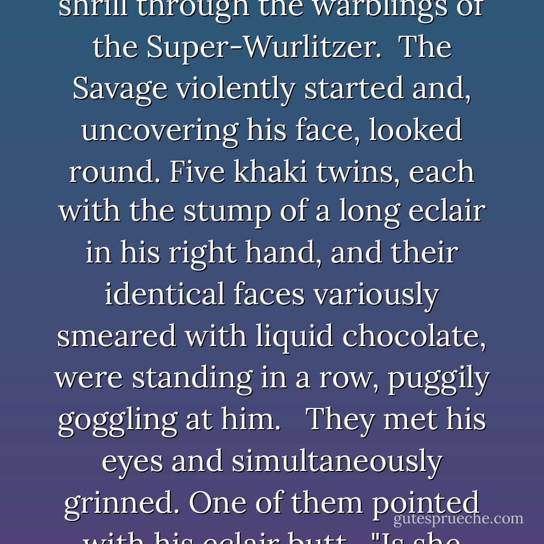 Whatever <i>is</i> he saying?" said a voice, very near, distinct and shrill through the warblings of the Super-Wurlitzer.<br /> The Savage violently started and, uncovering his face, looked round. Five khaki twins, each with the stump of a long eclair in his right hand, and their identical faces variously smeared with liquid chocolate, were standing in a row, puggily goggling at him. <br /> They met his eyes and simultaneously grinned. One of them pointed with his eclair butt.<br /> "Is she dead?"he asked. - Aldous Huxley