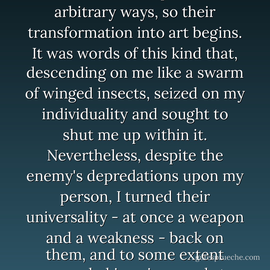 However, as words become particularized, and as men begin - in however small a way - to use them in personal, arbitrary ways, so their transformation into art begins. It was words of this kind that, descending on me like a swarm of winged insects, seized on my individuality and sought to shut me up within it. Nevertheless, despite the enemy's depredations upon my person, I turned their universality - at once a weapon and a weakness - back on them, and to some extent succeeded in using words to universalize to my own individuality. - Yukio Mishima