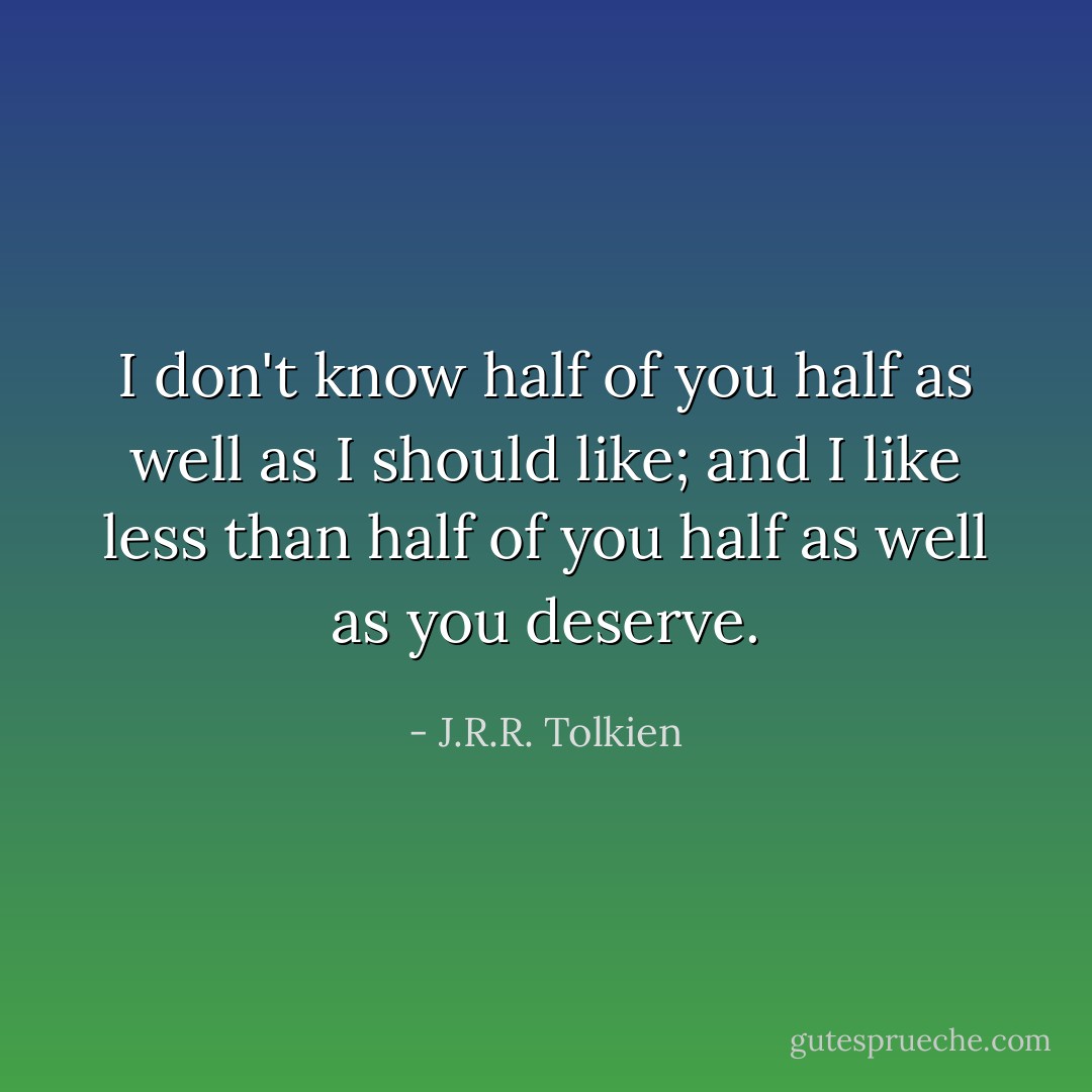 I don't know half of you half as well as I should like; and I like less than half of you half as well as you deserve. - J.R.R. Tolkien