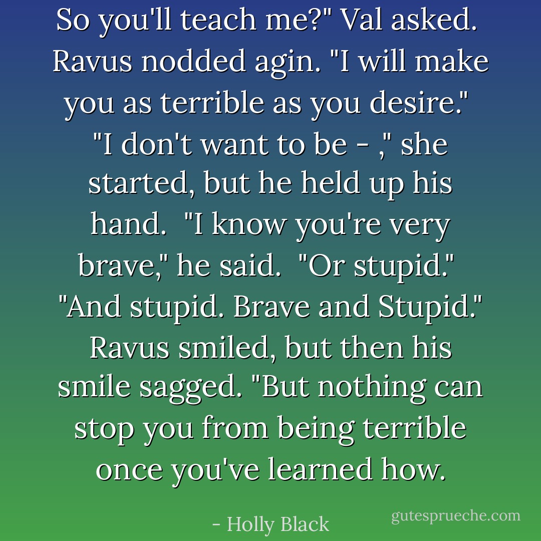 So you'll teach me?" Val asked.<br /><br />Ravus nodded agin. "I will make you as terrible as you desire."<br /><br />"I don't want to be - ," she started, but he held up his hand.<br /><br />"I know you're very brave," he said.<br /><br />"Or stupid."<br /><br />"<i>And</i> stupid. Brave <i>and</i> Stupid." Ravus smiled, but then his smile sagged. "But nothing can stop you from being terrible once you've learned how. - Holly Black