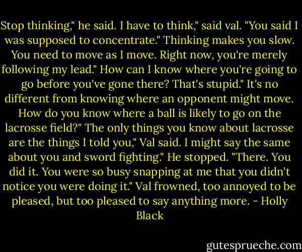 Stop thinking," he said.<br />I have to think," said val. "You said I was supposed to concentrate."<br />Thinking makes you slow. You need to move as I move. Right now, you're merely following my lead."<br />How can I know where you're going to go before you've gone there? That's stupid."<br />It's no different from knowing where an opponent might move. How do you know where a ball is likely to go on the lacrosse field?"<br />The only things you know about lacrosse are the things I told you," Val said.<br />I might say the same about you and sword fighting." He stopped. "There. You did it. You were so busy snapping at me that you didn't notice you were doing it."<br />Val frowned, too annoyed to be pleased, but too pleased to say anything more. - Holly Black