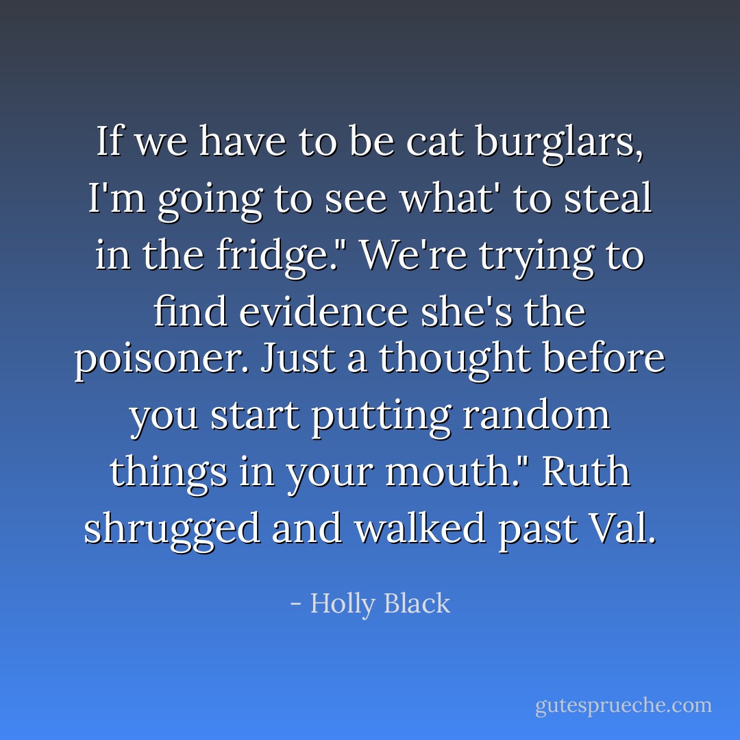 If we have to be cat burglars, I'm going to see what' to steal in the fridge."<br />We're trying to find evidence she's the poisoner. Just a thought before you start putting random things in your mouth." Ruth shrugged and walked past Val. - Holly Black