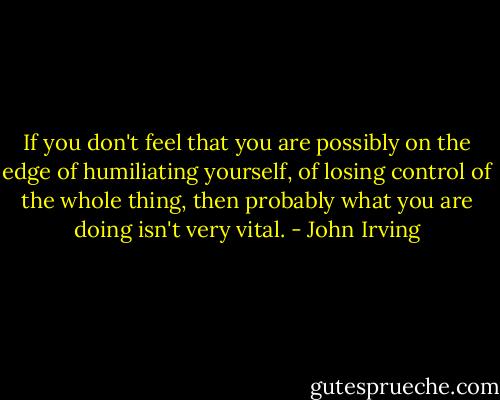 If you don't feel that you are possibly on the edge of humiliating yourself, of losing control of the whole thing, then probably what you are doing isn't very vital. - John Irving