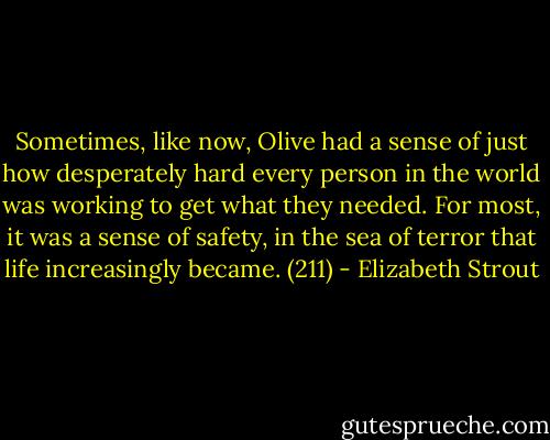 Sometimes, like now, Olive had a sense of just how desperately hard every person in the world was working to get what they needed. For most, it was a sense of safety, in the sea of terror that life increasingly became. (211) - Elizabeth Strout