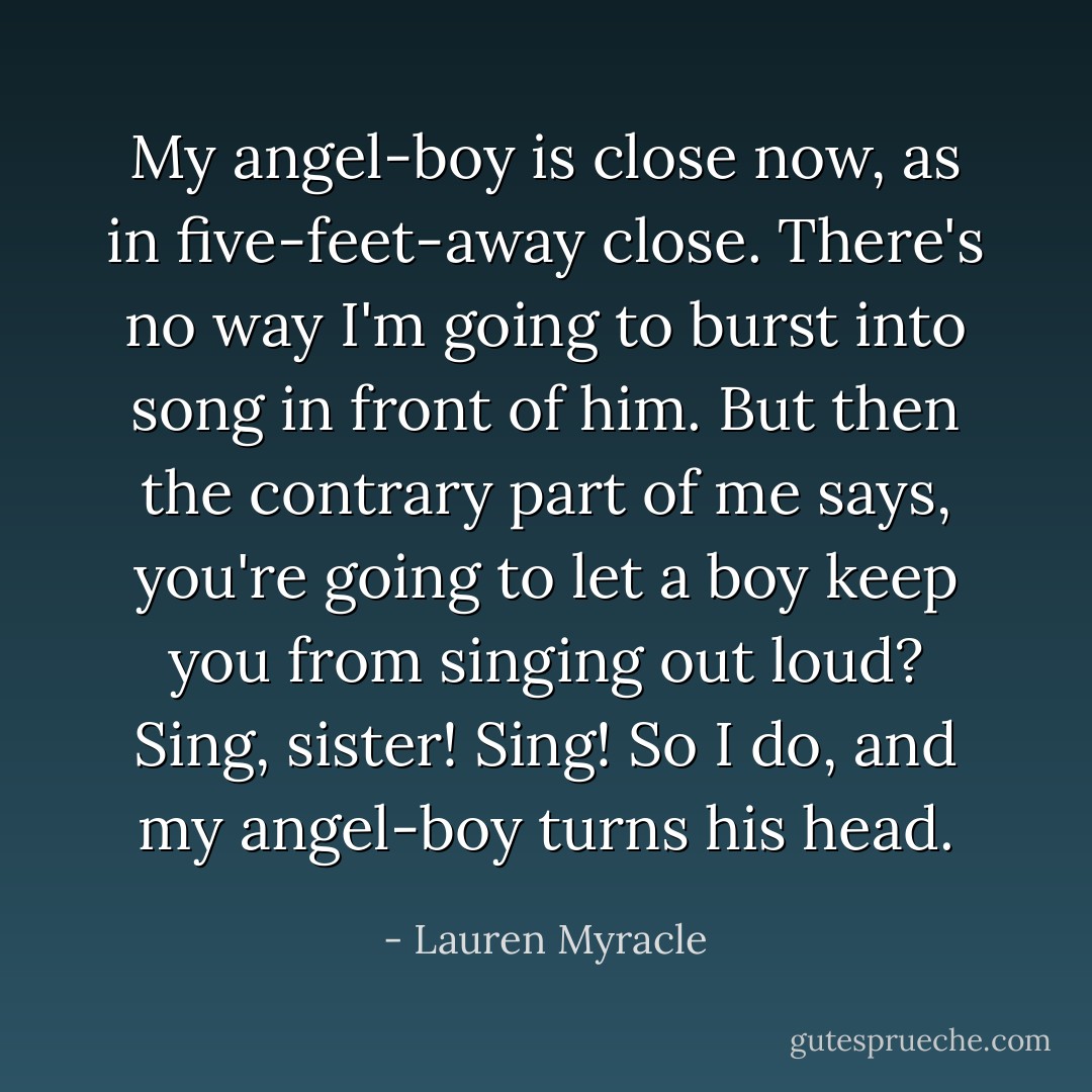 My angel-boy is close now, as in five-feet-away close. There's no way I'm going to burst into song in front of him. But then the contrary part of me says, you're going to let a boy keep you from singing out loud? Sing, sister! Sing!<br />So I do, and my angel-boy turns his head. - Lauren Myracle