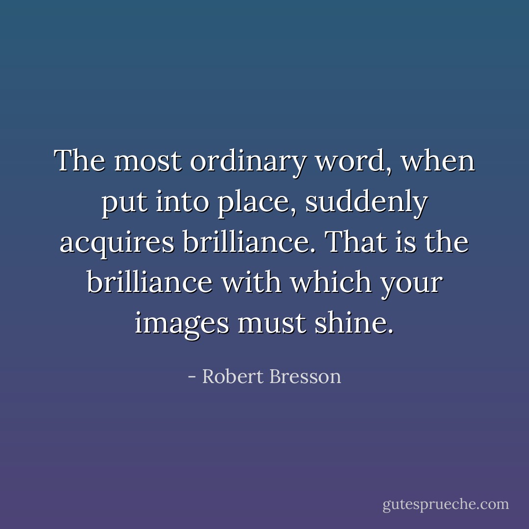 The most ordinary word, when put into place, suddenly acquires brilliance. That is the brilliance with which your images must shine. - Robert Bresson