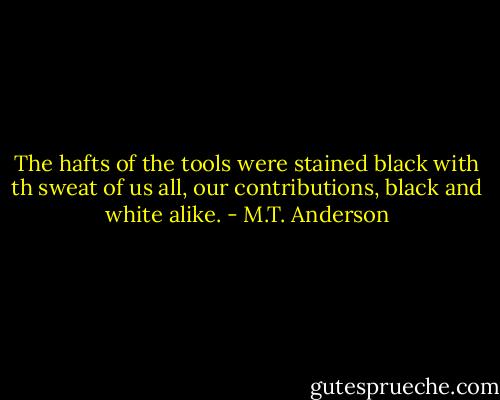 The hafts of the tools were stained black with th sweat of us all, our contributions, black and white alike. - M.T. Anderson