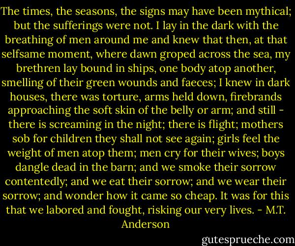 The times, the seasons, the signs may have been mythical; but the sufferings were not. I lay in the dark with the breathing of men around me and knew that then, at that selfsame moment, where dawn groped across the sea, my brethren lay bound in ships, one body atop another, smelling of their green wounds and faeces; I knew in dark houses, there was torture, arms held down, firebrands approaching the soft skin of the belly or arm; and still - there is screaming in the night; there is flight; mothers sob for children they shall not see again; girls feel the weight of men atop them; men cry for their wives; boys dangle dead in the barn; and we smoke their sorrow contentedly; and we eat their sorrow; and we wear their sorrow; and wonder how it came so cheap.<br />It was for this that we labored and fought, risking our very lives. - M.T. Anderson