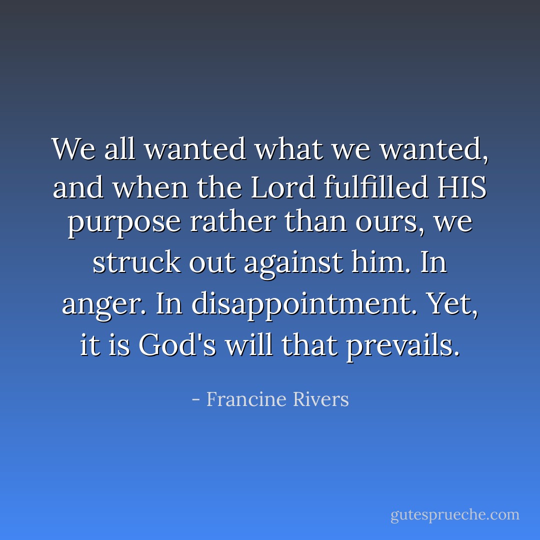 We all wanted what we wanted, and when the Lord fulfilled HIS purpose rather than ours, we struck out against him. In anger. In disappointment. Yet, it is God's will that prevails. - Francine Rivers