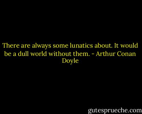 There are always some lunatics about. It would be a dull world without them. - Arthur Conan Doyle