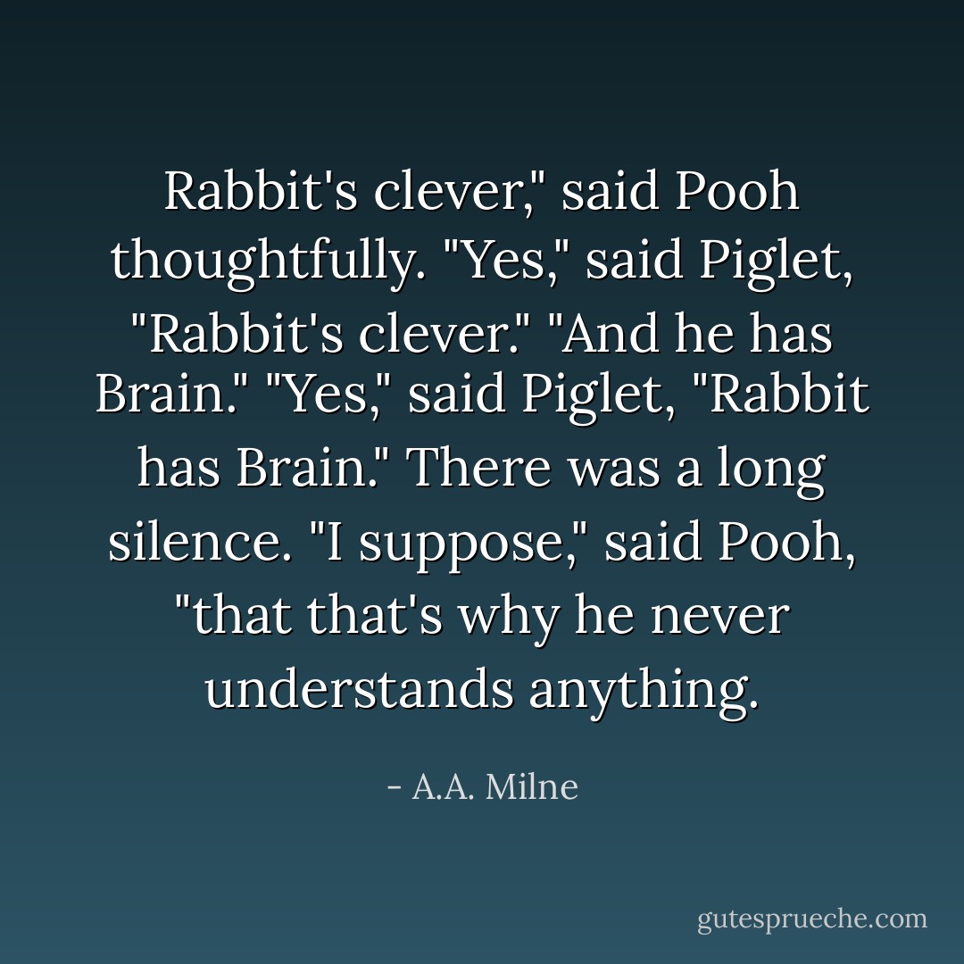 Rabbit's clever," said Pooh thoughtfully.<br />"Yes," said Piglet, "Rabbit's clever."<br />"And he has Brain."<br />"Yes," said Piglet, "Rabbit has Brain."<br />There was a long silence.<br />"I suppose," said Pooh, "that that's why he never understands anything. - A.A. Milne