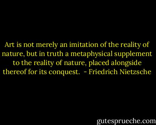 Art is not merely an imitation of the reality of nature, but in truth a metaphysical supplement to the reality of nature, placed alongside thereof for its conquest.  - Friedrich Nietzsche
