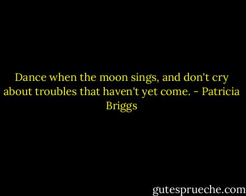 Dance when the moon sings, and don't cry about troubles that haven't yet come. - Patricia Briggs