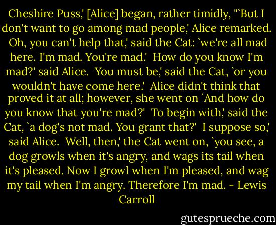 Cheshire Puss,' [Alice] began, rather timidly, "`But I don't want to go among mad people,' Alice remarked. <br />Oh, you can't help that,' said the Cat: `we're all mad here. I'm mad. You're mad.' <br />How do you know I'm mad?' said Alice. <br />You must be,' said the Cat, `or you wouldn't have come here.' <br />Alice didn't think that proved it at all; however, she went on `And how do you know that you're mad?' <br />To begin with,' said the Cat, `a dog's not mad. You grant that?' <br />I suppose so,' said Alice. <br />Well, then,' the Cat went on, `you see, a dog growls when it's angry, and wags its tail when it's pleased. Now I growl when I'm pleased, and wag my tail when I'm angry. Therefore I'm mad. - Lewis Carroll