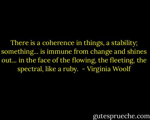 There is a coherence in things, a stability; something... is immune from change and shines out... in the face of the flowing, the fleeting, the spectral, like a ruby.  - Virginia Woolf