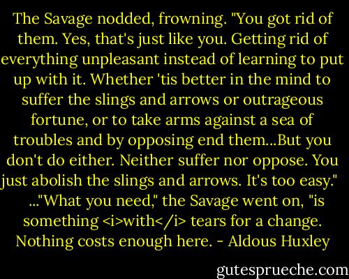 The Savage nodded, frowning. "You got rid of them. Yes, that's just like you. Getting rid of everything unpleasant instead of learning to put up with it. Whether 'tis better in the mind to suffer the slings and arrows or outrageous fortune, or to take arms against a sea of troubles and by opposing end them...But you don't do either. Neither suffer nor oppose. You just abolish the slings and arrows. It's too easy." <br /><br /> ..."What you need," the Savage went on, "is something <i>with</i> tears for a change. Nothing costs enough here. - Aldous Huxley