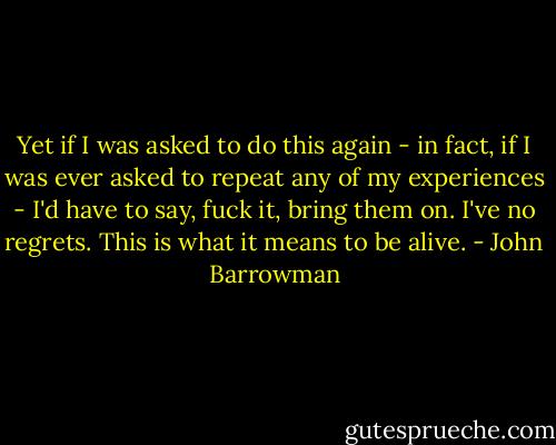 Yet if I was asked to do this again - in fact, if I was ever asked to repeat any of my experiences - I'd have to say, fuck it, bring them on. I've no regrets.<br />This is what it means to be alive. - John Barrowman