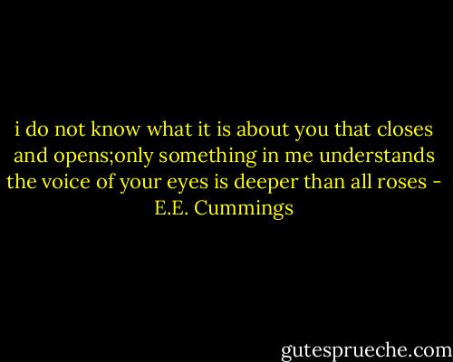 i do not know what it is about you that closes<br />and opens;only something in me understands<br />the voice of your eyes is deeper than all roses - E.E. Cummings