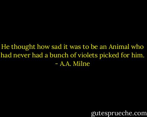 He thought how sad it was to be an Animal who had never had a bunch of violets picked for him. - A.A. Milne