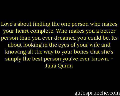 Love's about finding the one person who makes your heart complete. Who makes you a better person than you ever dreamed you could be. Its about looking in the eyes of your wife and knowing all the way to your bones that she's simply the best person you've ever known. - Julia Quinn
