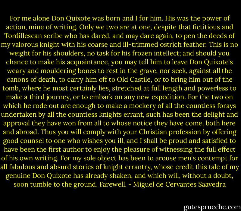 For me alone Don Quixote was born and I for him. His was the power of action, mine of writing. Only we two are at one, despite that fictitious and Tordillescan scribe who has dared, and may dare again, to pen the deeds of my valorous knight with his coarse and ill-trimmed ostrich feather. This is no weight for his shoulders, no task for his frozen intellect; and should you chance to make his acquaintance, you may tell him to leave Don Quixote's weary and mouldering bones to rest in the grave, nor seek, against all the canons of death, to carry him off to Old Castile, or to bring him out of the tomb, where he most certainly lies, stretched at full length and powerless to make a third journey, or to embark on any new expedition. For the two on which he rode out are enough to make a mockery of all the countless forays undertaken by all the countless knights errant, such has been the delight and approval they have won from all to whose notice they have come, both here and abroad. Thus you will comply with your Christian profession by offering good counsel to one who wishes you ill, and I shall be proud and satisfied to have been the first author to enjoy the pleasure of witnessing the full effect of his own writing. For my sole object has been to arouse men's contempt for all fabulous and absurd stories of knight errantry, whose credit this tale of my genuine Don Quixote has already shaken, and which will, without a doubt, soon tumble to the ground. Farewell. - Miguel de Cervantes Saavedra