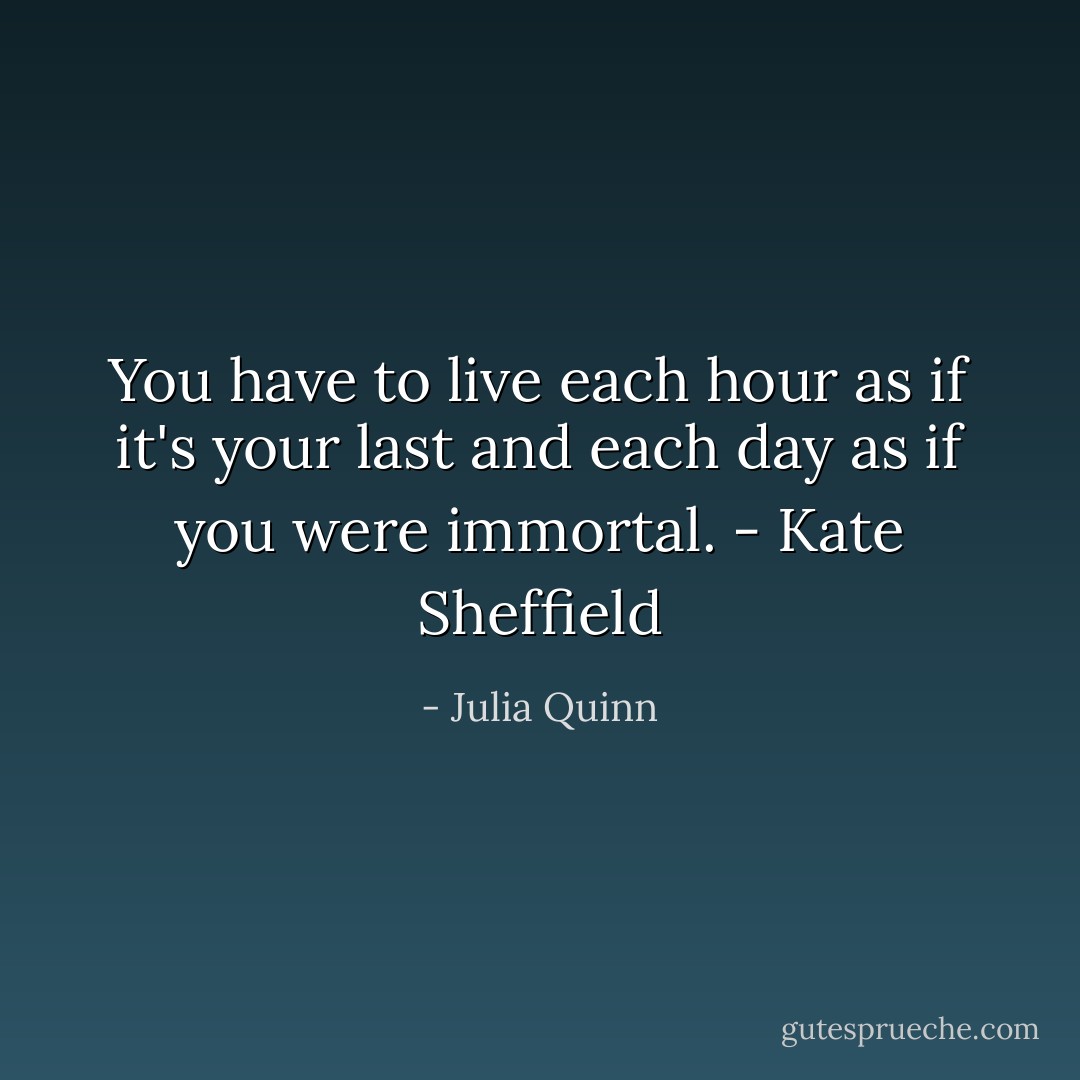 You have to live each hour as if it's your last and each day as if you were immortal. - Kate Sheffield - Julia Quinn