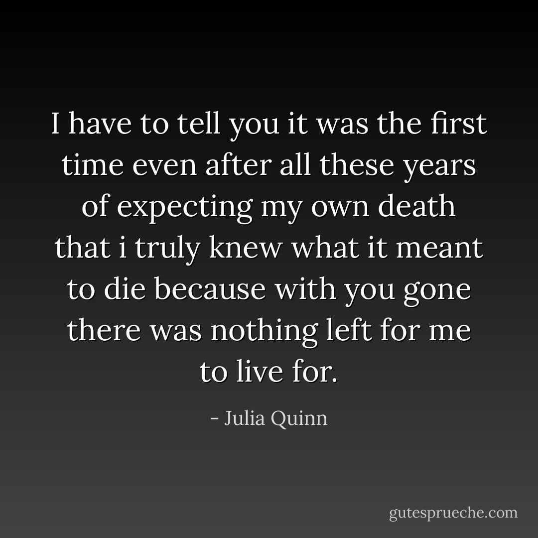 I have to tell you it was the first time even after all these years of expecting my own death that i truly knew what it meant to die because with you gone there was nothing left for me to live for. - Julia Quinn