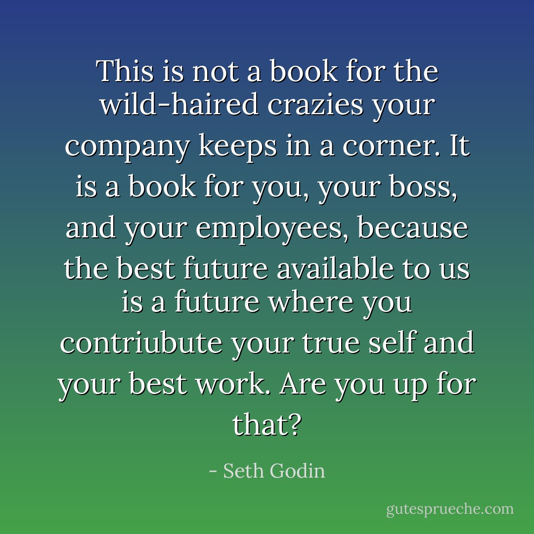 This is not a book for the wild-haired crazies your company keeps in a corner. It is a book for you, your boss, and your employees, because the best future available to us is a future where you contriubute your true self and your best work. Are you up for that? - Seth Godin