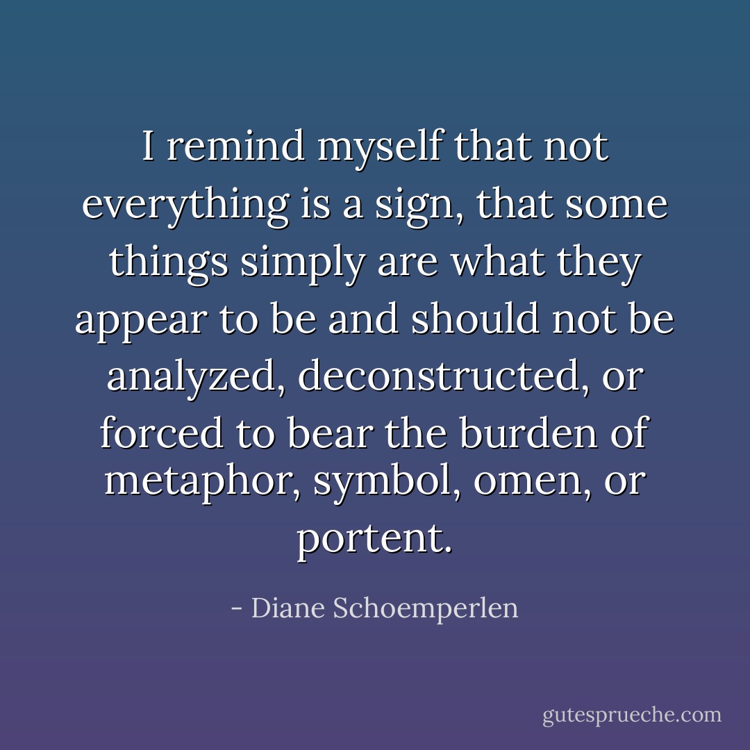 I remind myself that not everything is a sign, that some things simply are what they appear to be and should not be analyzed, deconstructed, or forced to bear the burden of metaphor, symbol, omen, or portent. - Diane Schoemperlen