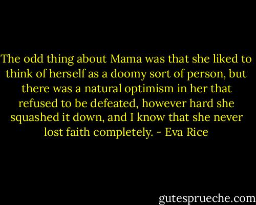 The odd thing about Mama was that she liked to think of herself as a doomy sort of person, but there was a natural optimism in her that refused to be defeated, however hard she squashed it down, and I know that she never lost faith completely. - Eva Rice