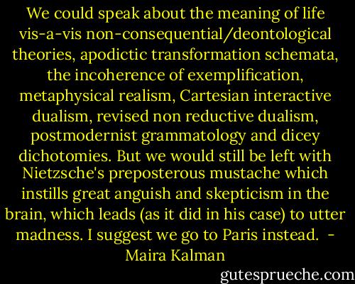 We could speak about the meaning of life vis-a-vis non-consequential/deontological theories, apodictic transformation schemata, the incoherence of exemplification, metaphysical realism, Cartesian interactive dualism, revised non reductive dualism, postmodernist grammatology and dicey dichotomies. But we would still be left with Nietzsche's preposterous mustache which instills great anguish and skepticism in the brain, which leads (as it did in his case) to utter madness. I suggest we go to Paris instead.  - Maira Kalman