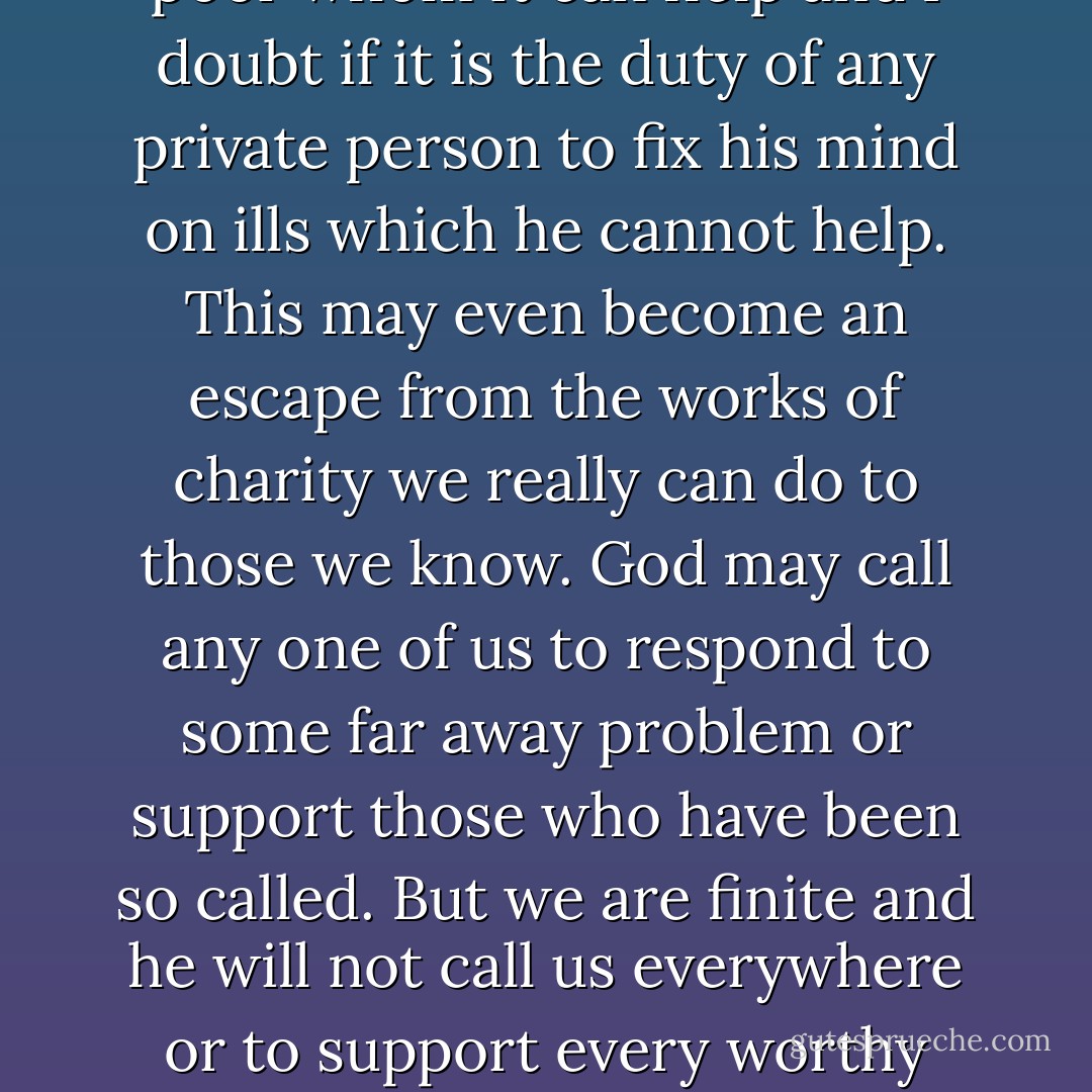 I think each village was meant to feel pity for its own sick and poor whom it can help and I doubt if it is the duty of any private person to fix his mind on ills which he cannot help. This may even become an escape from the works of charity we really can do to those we know. God may call any one of us to respond to some far away problem or support those who have been so called. But we are finite and he will not call us everywhere or to support every worthy cause. And real needs are not far from us. - C.S. Lewis