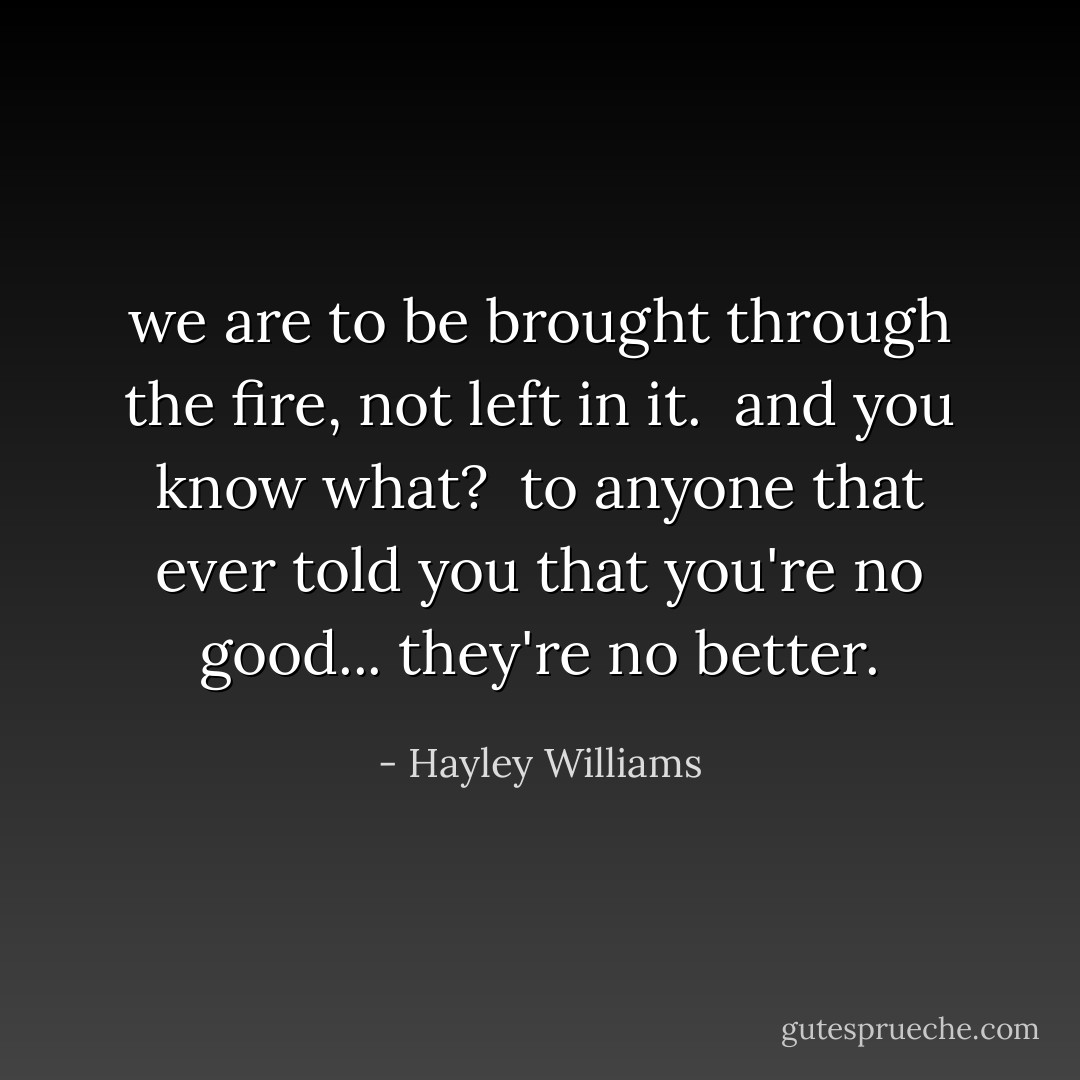 we are to be brought through the fire, not left in it. <br />and you know what? <br />to anyone that ever told you that you're no good... they're no better. - Hayley Williams