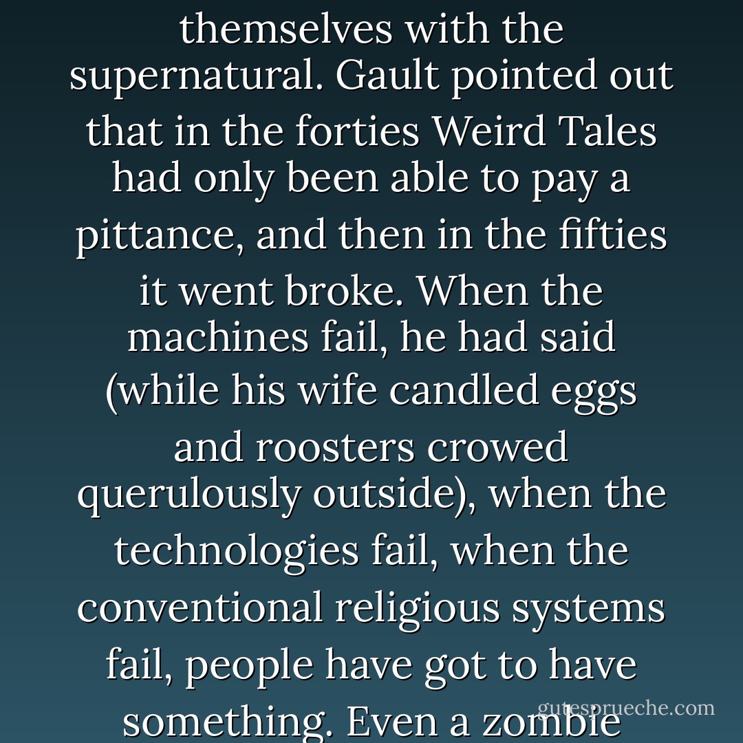 I remembered talking with a writer friend who lived in Otisfield and supported his wife and two kids by raising chickens and turning out one paperback original a year — spy stories. We had gotten talking about the bulge in popularity of books concerning themselves with the supernatural. Gault pointed out that in the forties Weird Tales had only been able to pay a pittance, and then in the fifties it went broke. When the machines fail, he had said (while his wife candled eggs and roosters crowed querulously outside), when the technologies fail, when the conventional religious systems fail, people have got to have something. Even a zombie lurching through the night can seem pretty cheerful compared to the existential comedy/horror of the ozone layer dissolving under the combined assault of a million fluorocarbon spray cans of deodorant. - Stephen King