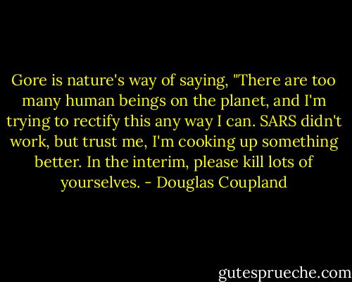 Gore is nature's way of saying, "There are too many human beings on the planet, and I'm trying to rectify this any way I can. SARS didn't work, but trust me, I'm cooking up something better. In the interim, please kill lots of yourselves. - Douglas Coupland