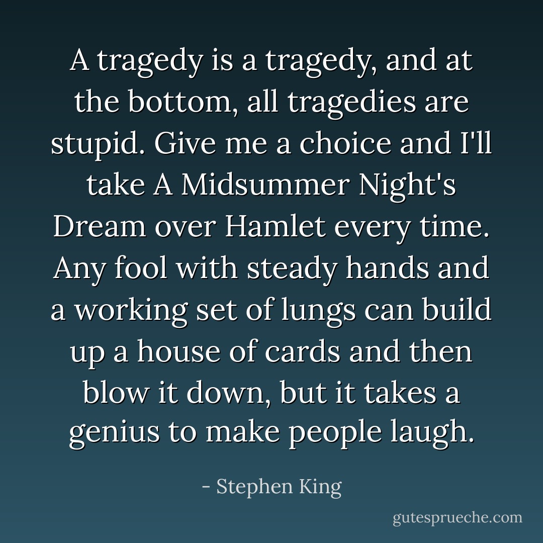 A tragedy is a tragedy, and at the bottom, all tragedies are stupid. Give me a choice and I'll take <i>A Midsummer Night's Dream</i> over <i>Hamlet</i> every time. Any fool with steady hands and a working set of lungs can build up a house of cards and then blow it down, but it takes a genius to make people laugh. - Stephen King