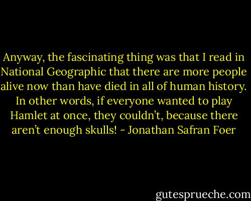 Anyway, the fascinating thing was that I read in National Geographic that there are more people alive now than have died in all of human history. In other words, if everyone wanted to play Hamlet at once, they couldn’t, because there aren’t enough skulls! - Jonathan Safran Foer