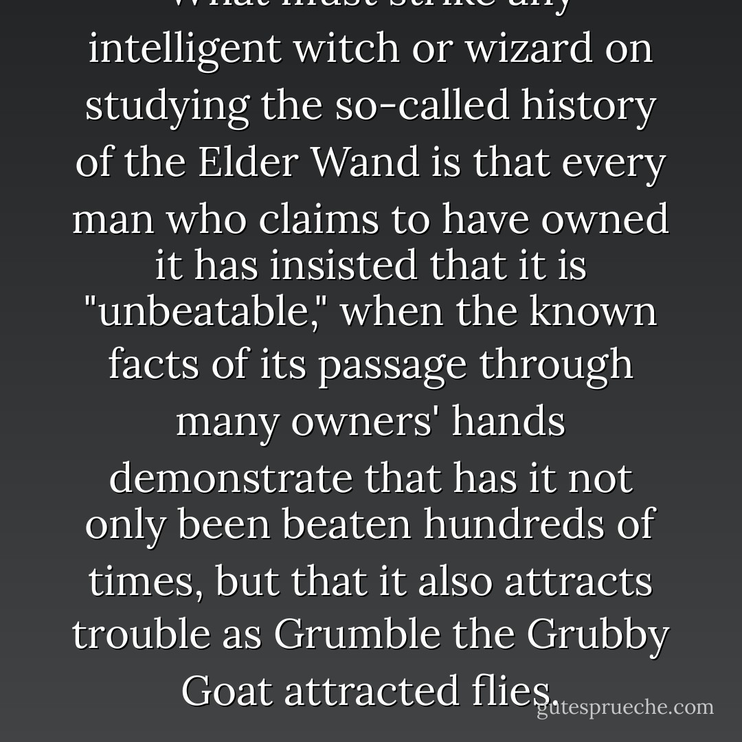 What must strike any intelligent witch or wizard on studying the so-called history of the Elder Wand is that every man who claims to have owned it has insisted that it is "unbeatable," when the known facts of its passage through many owners' hands demonstrate that has it not only been beaten hundreds of times, but that it also attracts trouble as Grumble the Grubby Goat attracted flies. - J.K. Rowling