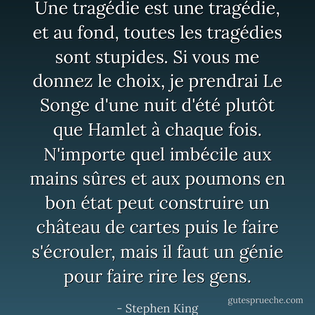 Une tragédie est une tragédie, et au fond, toutes les tragédies sont stupides. Si vous me donnez le choix, je prendrai <i>Le Songe d'une nuit d'été</i> plutôt que <i>Hamlet</i> à chaque fois. N'importe quel imbécile aux mains sûres et aux poumons en bon état peut construire un château de cartes puis le faire s'écrouler, mais il faut un génie pour faire rire les gens. - Stephen King