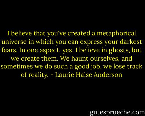 I believe that you've created a metaphorical universe in which you can express your darkest fears. In one aspect, yes, I believe in ghosts, but we create them. We haunt ourselves, and sometimes we do such a good job, we lose track of reality. - Laurie Halse Anderson